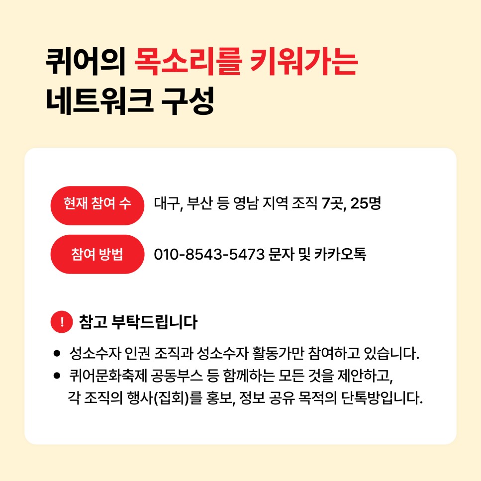 퀴어의 목소리를 키워가는 네트워크 구성 / 현재 참여 수: 대구, 부산 등 영남 지역 조직 7곳, 25명 / 참여 조직: 010-8543-5473 문자 및 카카오톡 / 참고 부탁드립니다 - 성소수자 인권 조직과 성소수자 활동가만 참여하고 있습니다. - 퀴어문화축제 공동부스 등 함께하는 모든 것을 제안하고, 각 조직의 행사(집회)를 홍보, 정보 공유 목적의 단톡방입니다.