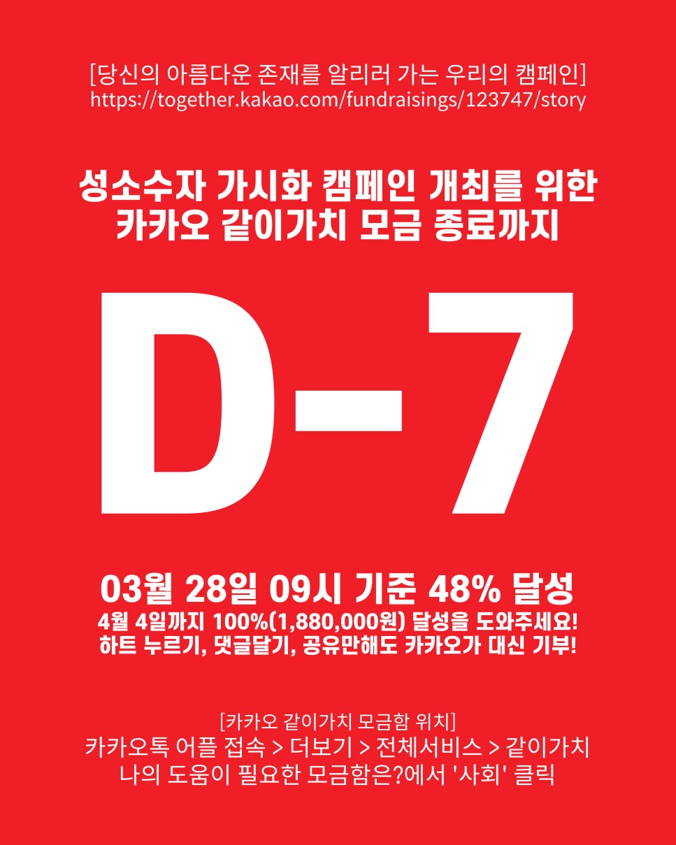 [당신의 아름다운 존재를 알리러 가는 우리의 캠페인] https://together.kakao.com/fundraisings/123747/story : 성소수자 가시화 캠페인 개최를 위한 카카오 같이가치 모금 종료까지 / D-7 / 03월 28일 09시 기준 48% 달성 /4월 4일까지 100%(1,880,000원) 달성을 도와주세요! 하트 누르기, 댓글달기, 공유만해도 카카오가 대신 기부! / [카카오 같이가치 모금함 위치] 카카오톡 어플 접속 > 더보기 > 전체서비스 > 같이가치 나의 도움이 필요한 모금함은?에서 '사회' 클릭