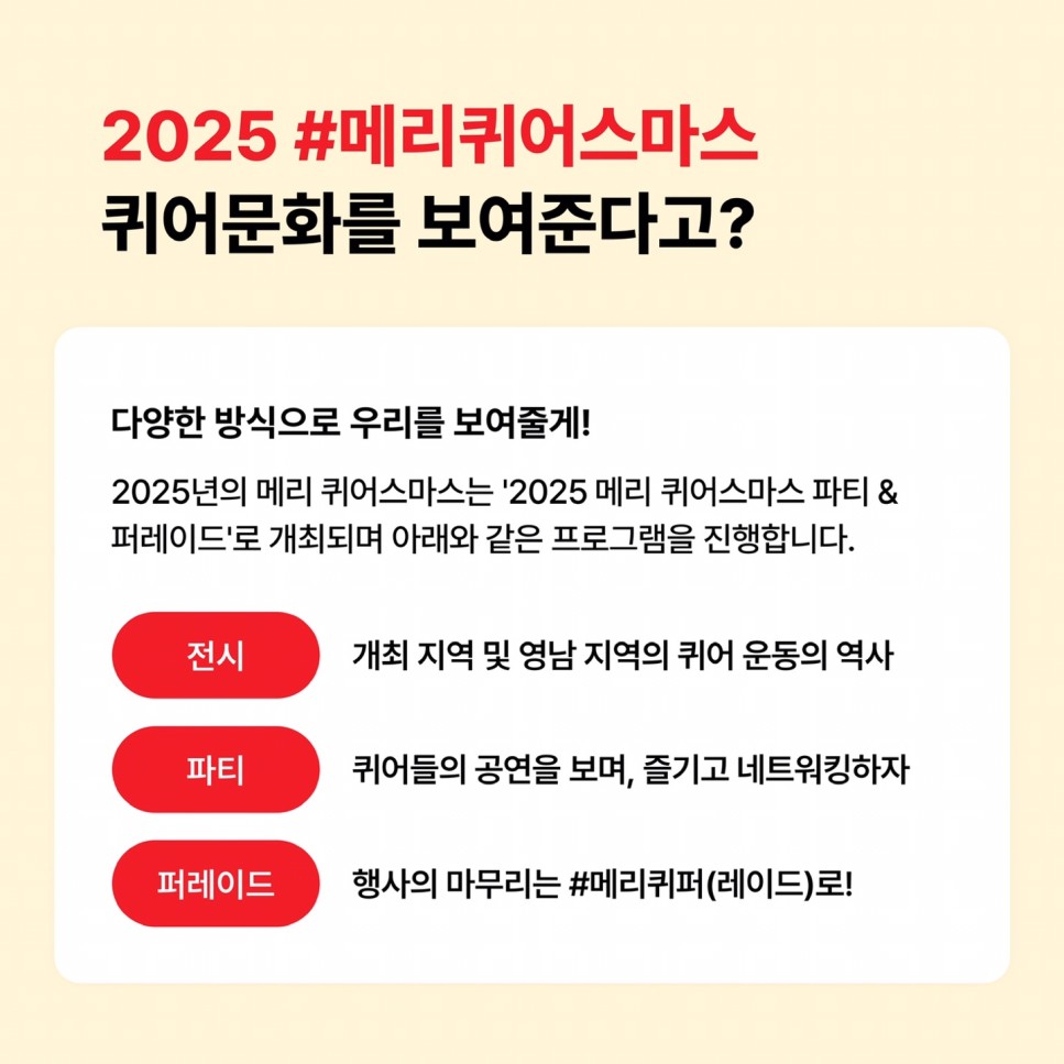 2025 #메리퀴어스마스 퀴어문화를 보여준다고? / 다양한 방식으로 우리를 보여줄게! / 2025년의 메리 퀴어스마스는 '2025 메리 퀴어스마스 파티 & 퍼레이드'로 개최되며 아래와 같은 프로그램을 진행합니다. / 전시 - 개최 지역 및 영남 지역의 퀴어 운동의 역사 / 파티 - 퀴어들의 공연을 보며, 즐기고 네트워킹하자 / 퍼레이드 - 행사의 마무리는 #메리퀴퍼(레이드)로!