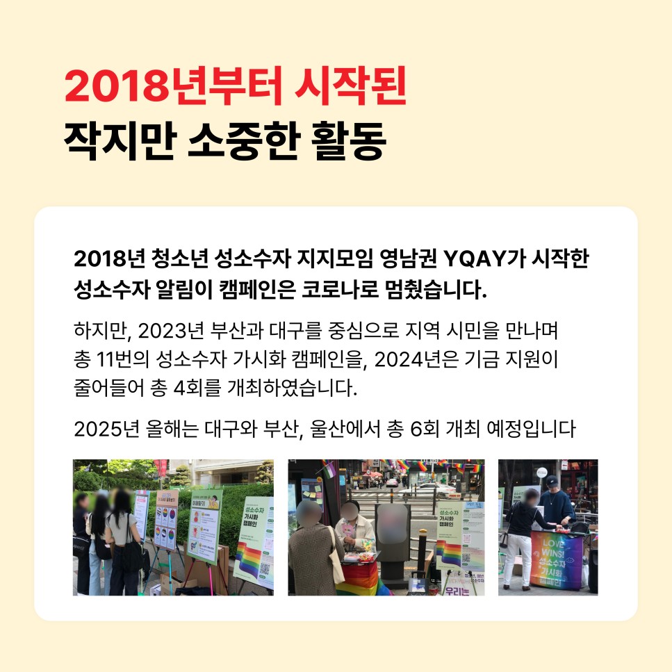 2018년부터 시작된 작지만 소중한 활동 / 2018년 청소년 성소수자 지지모임 영남권 YQAY가 시작한 성소수자 알림이 캠페인은 코로나로 멈췄습니다. / 하지만, 2023년 부산과 대구를 중심으로 지역 시민을 만나며 총 11번의 성소수자 가시화 캠페인을, 2024년은 기금 지원이 줄어들어 총 4회를 개최하였습니다. / 2025년 올해는 대구와 부산, 울산에서 총 6회 개최 예정입니다 / (2023년~2024년 성소수자 가시화 캠페인 활동사진 3장)