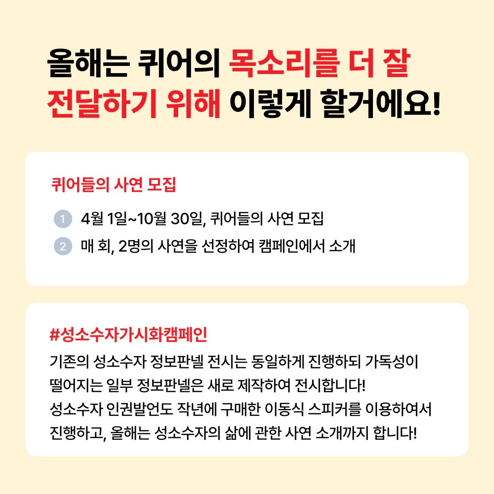 올해는 퀴어의 목소리를 더 잘 전달하기 위해 이렇게 할거에요! / 퀴어들의 사연 모집 / 1. 4월 1일~10월 30일, 퀴어들의 사연 모집 / 2. 매 회, 2명의 사연을 선정하여 캠페인에서 소개 / #성소수자가시화캠페인 / 기존의 성소수자 정보판넬 전시는 동일하게 진행하되 가독성이 떨어지는 일부 정보판넬은 새로 제작하여 전시합니다! 성소수자 인권발언도 작년에 구매한 이동식 스피커를 이용하여서 진행하고, 올해는 성소수자의 삶에 관한 사연 소개까지 합니다!