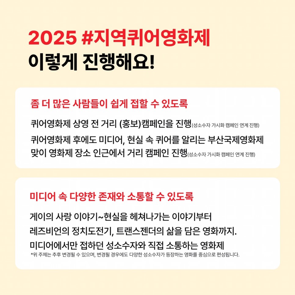 2025 #지역퀴어영화제 이렇게 진행해요! / 좀 더 많은 사람들이 쉽게 접할 수 있도록 / 퀴어영화제 상영 전 거리 (홍보)캠페인을 진행(성소수자 가시화 캠페인 연계 진행) / 퀴어영화제 후에도 미디어, 현실 속 퀴어를 알리는 부산국제영화제 맞이 영화제 장소 인근에서 거리 캠페인 진행(성소수자 가시화 캠페인 연계 진행) / 미디어 속 다양한 존재와 소통할 수 있도록 게이의 사랑 이야기~현실을 헤쳐나가는 이야기부터 레즈비언의 정치도전기, 트랜스젠더의 삶을 담은 영화까지. 미디어에서만 접하던 성소수자와 직접 소통하는 영화제 / *위 주제는 추후 변경될 수 있으며, 변경될 경우에도 다양한 성소수자가 등장하는 영화를 중심으로 편성됩니다.