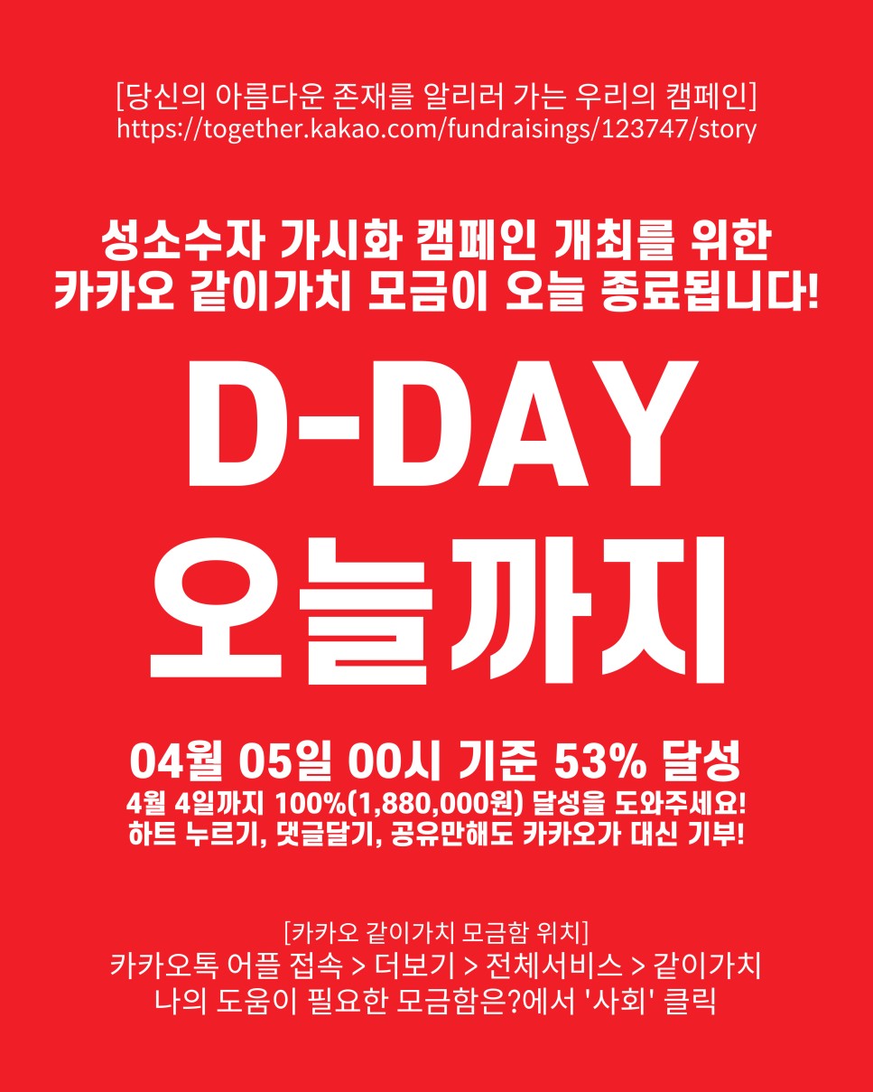 [당신의 아름다운 존재를 알리러 가는 우리의 캠페인] https://together.kakao.com/fundraisings/123747/story : 성소수자 가시화 캠페인 개최를 위한 카카오 같이가치 모금 종료까지 / D-DAY 오늘까지 / 04월 04일 00시 기준 53% 달성 / 4월 4일까지 100%(1,880,000원) 달성을 도와주세요! 하트 누르기, 댓글달기, 공유만해도 카카오가 대신 기부! / [카카오 같이가치 모금함 위치] 카카오톡 어플 접속 > 더보기 > 전체서비스 > 같이가치 나의 도움이 필요한 모금함은?에서 '사회' 클릭