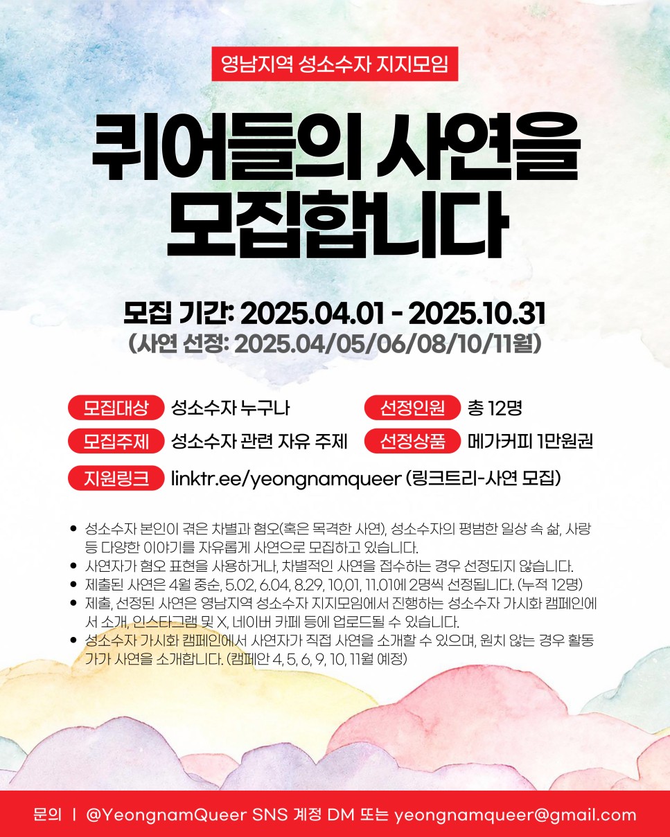 영남지역 성소수자 지지모임 / 퀴어들의 사연을 모집합니다 / 모집 기간: 2025.04.01- 2025.10.31 (사연 선정: 2025.04/05/06/08/10/11월) / 모집대상: 성소수자 누구나 / 선정인원: 12명 / 모집주제: 성소수자 관련 자유 주제 / 선정상품: 메가커피 1만원권 / 지원링크: linktr.ee/yeongnamqueer (링크트리-사연 모집) / • 성소수자 본인이 겪은 차별과 혐오(혹은 목격한 사연), 성소수자의 평범한 일상 속 삶, 사랑 등 다양한 이야기를 자유롭게 사연으로 모집하고 있습니다. / • 사연자가 혐오 표현을 사용하거나, 차별적인 사연을 접수하는 경우 선정되지 않습니다. / • 제출된 사연은 4월 중순, 5.02, 6.04, 8.29, 10.01, 17.01에 2명씩 선정됩니다. (누적 12명) / • 제출, 선정된 사연은 영남지역 성소수자 지지모임에서 진행하는 성소수자 가시화 캠페인에 서 소개, 인스타그램 및 X, 네이버 카페 등에 업로드될 수 있습니다. / • 성소수자 가시화 캠페인에서 사연자가 직접 사연을 소개할 수 있으며, 원치 않는 경우 활동 가가 사연을 소개합니다. (캠페안 4,5,6,9, 10, 11월 예정) / 문의: @YeongnamQueer SNS 계정 DM 또는 yeongnamqueer@gmail.com